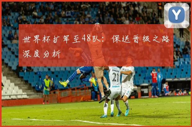 世界杯扩军至48队：保送晋级之路深度分析