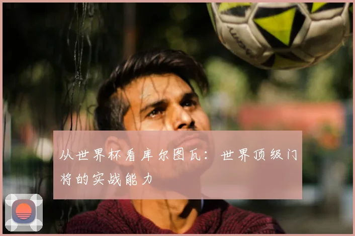 从世界杯看库尔图瓦:世界顶级门将的实战能力
