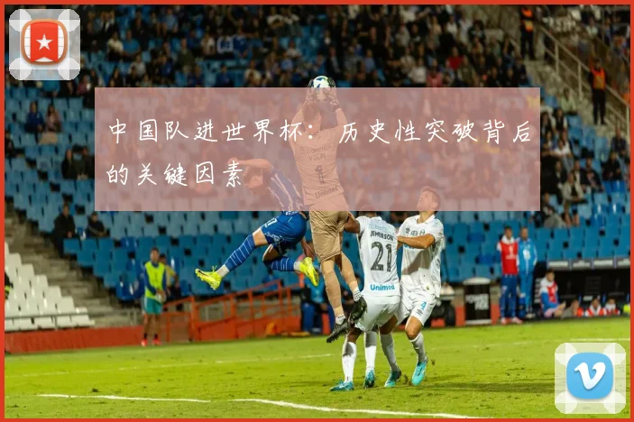 中国队进世界杯:历史性突破背后的关键因素