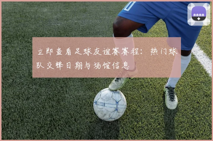 立即查看足球友谊赛赛程:热门球队交锋日期与场馆信息